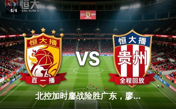 北控加时鏖战险胜广东，廖三宁31分创生涯新高，周琦空砍23+19 - 4