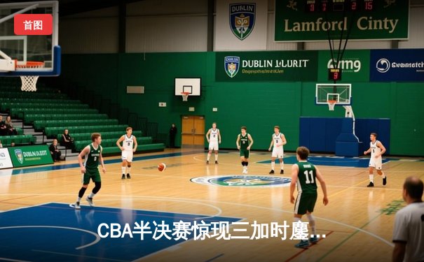 CBA半决赛惊现三加时鏖战 辽宁本钢逆转广东宏远夺赛点