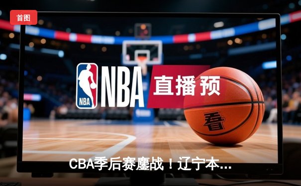 CBA季后赛鏖战！辽宁本钢加时险胜广东宏远，赵继伟砍下33分创生涯新高