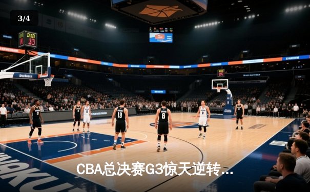 CBA总决赛G3惊天逆转！辽宁本钢加时力克浙江广厦夺赛点 - 3