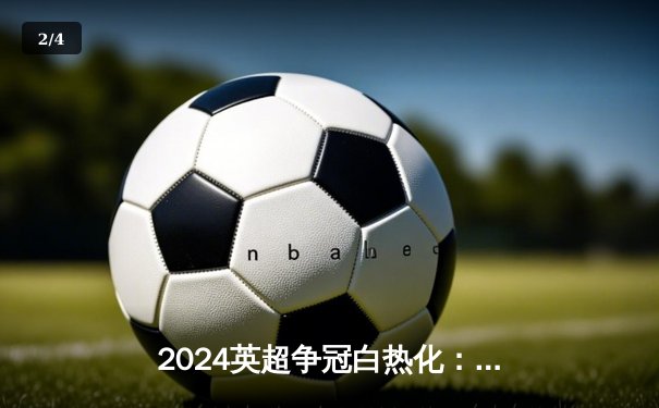 2024英超争冠白热化：阿森纳补时绝杀曼城，积分榜登顶 - 2
