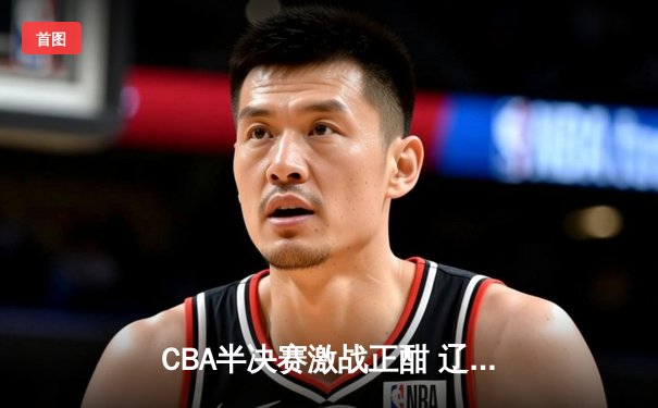 CBA半决赛激战正酣 辽宁本钢加时逆转广东宏远夺赛点